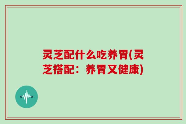 灵芝配什么吃养胃(灵芝搭配：养胃又健康)