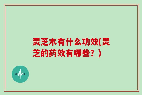 灵芝木有什么功效(灵芝的药效有哪些？)