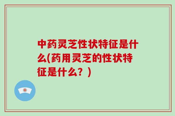 中药灵芝性状特征是什么(药用灵芝的性状特征是什么？)