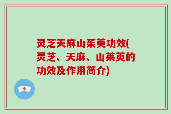 灵芝天麻山茱萸功效(灵芝、天麻、山茱萸的功效及作用简介)