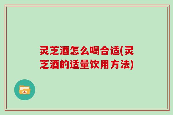 灵芝酒怎么喝合适(灵芝酒的适量饮用方法)