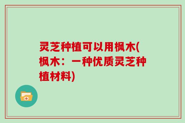 灵芝种植可以用枫木(枫木:一种优质灵芝种植材料)-第1张图片-灵芝大师 灵芝种植可以用枫木(枫木:一种优质灵芝种植材料)-第1张图片-灵芝大师