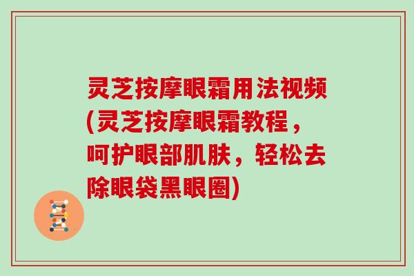 灵芝按摩眼霜用法视频(灵芝按摩眼霜教程，呵护眼部肌肤，轻松去除眼袋黑眼圈)