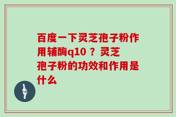 百度一下灵芝孢子粉作用辅酶q10 ？灵芝孢子粉的功效和作用是什么