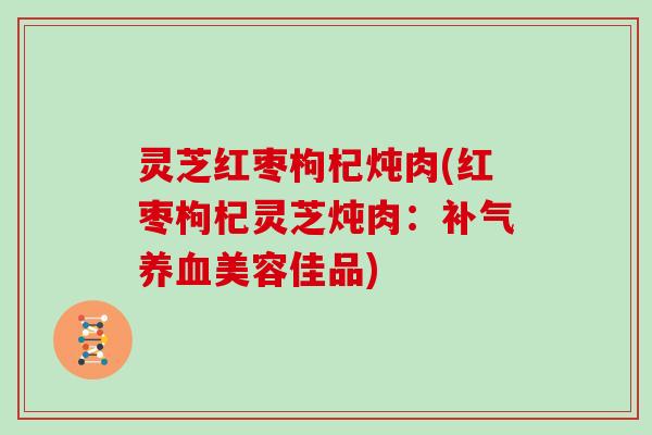 灵芝红枣枸杞炖肉(红枣枸杞灵芝炖肉：补气养血美容佳品)