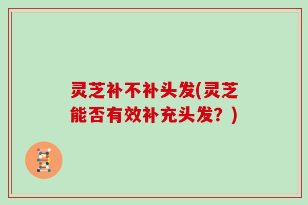 灵芝补不补头发(灵芝能否有效补充头发？)
