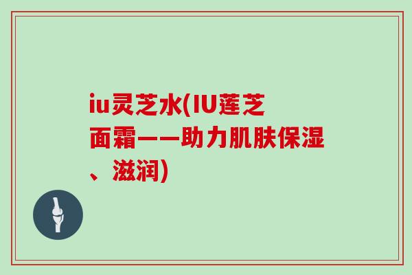 iu灵芝水(IU莲芝面霜——助力肌肤保湿、滋润)