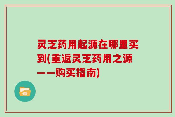 灵芝药用起源在哪里买到(重返灵芝药用之源——购买指南)