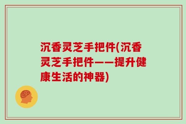 沉香灵芝手把件(沉香灵芝手把件——提升健康生活的神器)