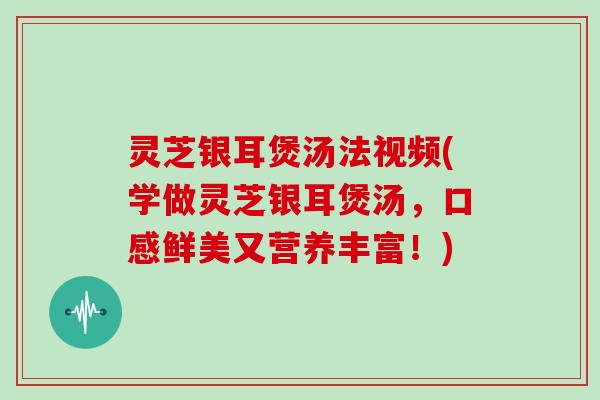 灵芝银耳煲汤法视频(学做灵芝银耳煲汤，口感鲜美又营养丰富！)