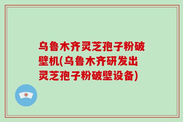 乌鲁木齐灵芝孢子粉破壁机(乌鲁木齐研发出灵芝孢子粉破壁设备)