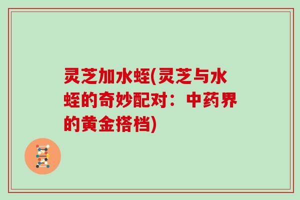 灵芝加水蛭(灵芝与水蛭的奇妙配对：中药界的黄金搭档)