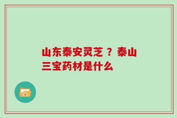 山东泰安灵芝 ？泰山三宝药材是什么