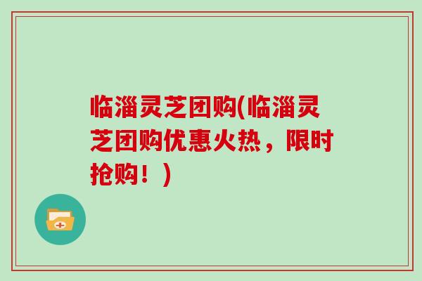 临淄灵芝团购(临淄灵芝团购优惠火热，限时抢购！)