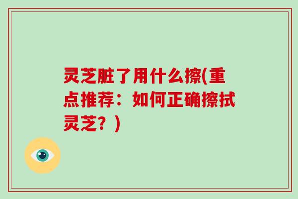 灵芝脏了用什么擦(重点推荐：如何正确擦拭灵芝？)