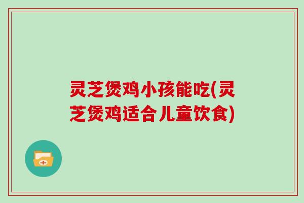 灵芝煲鸡小孩能吃(灵芝煲鸡适合儿童饮食)