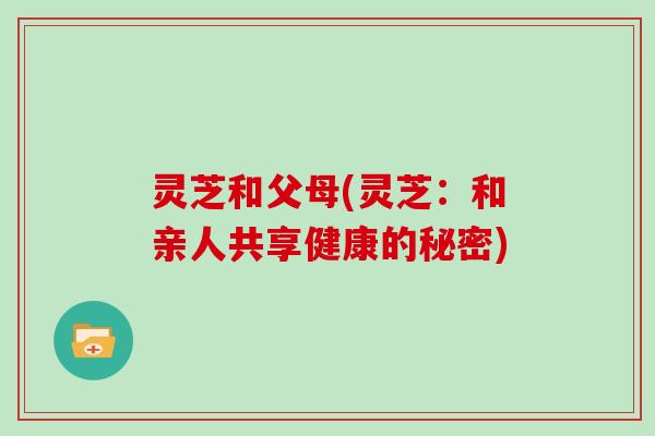 灵芝和父母(灵芝：和亲人共享健康的秘密)