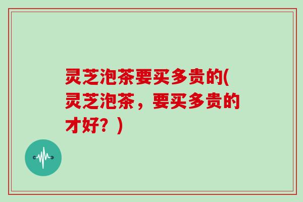 灵芝泡茶要买多贵的(灵芝泡茶，要买多贵的才好？)