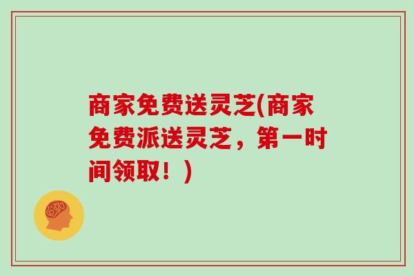 商家免费送灵芝(商家免费派送灵芝，第一时间领取！)