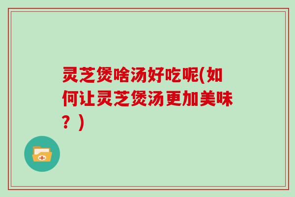 灵芝煲啥汤好吃呢(如何让灵芝煲汤更加美味？)
