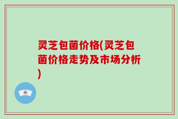 灵芝包菌价格(灵芝包菌价格走势及市场分析)
