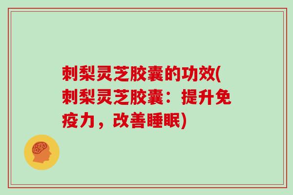 刺梨灵芝胶囊的功效(刺梨灵芝胶囊：提升免疫力，改善睡眠)