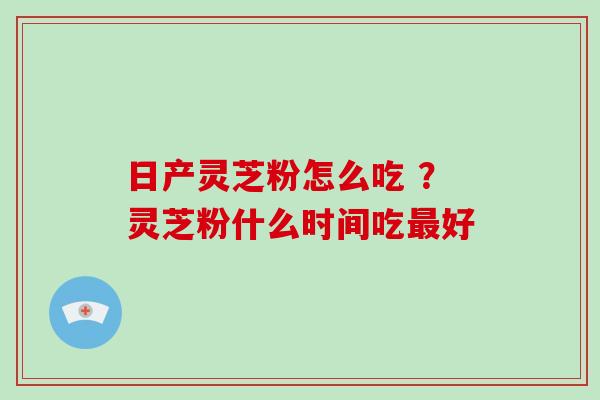 日产灵芝粉怎么吃 ？灵芝粉什么时间吃最好