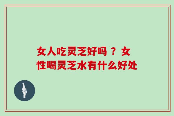女人吃灵芝好吗 ？女性喝灵芝水有什么好处