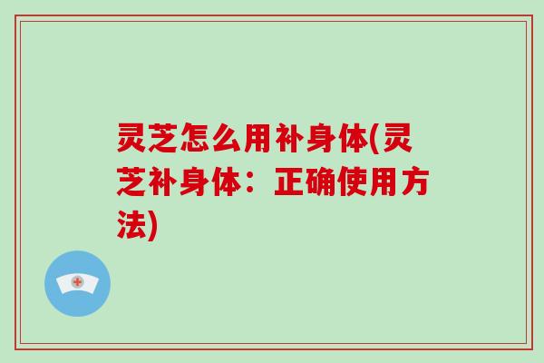 灵芝怎么用补身体(灵芝补身体：正确使用方法)