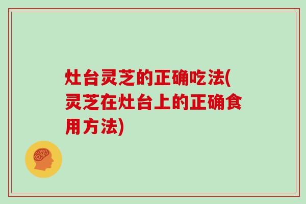 灶台灵芝的正确吃法(灵芝在灶台上的正确食用方法)