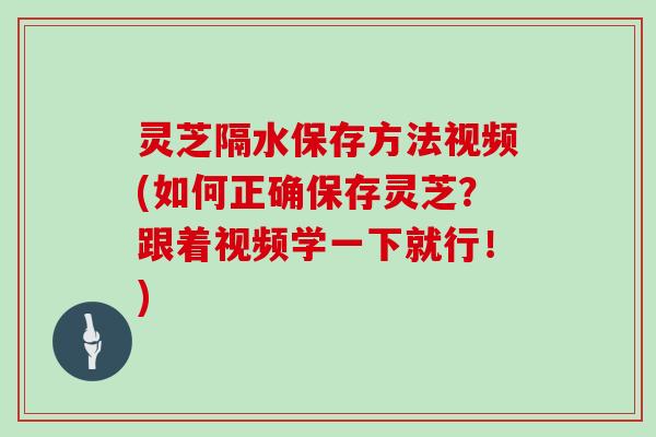灵芝隔水保存方法视频(如何正确保存灵芝？跟着视频学一下就行！)