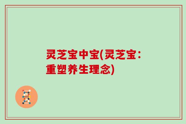 灵芝宝中宝(灵芝宝:重塑养生理念)-第1张图片-灵芝大师 灵芝宝中宝(灵芝宝:重塑养生理念)-第1张图片-灵芝大师