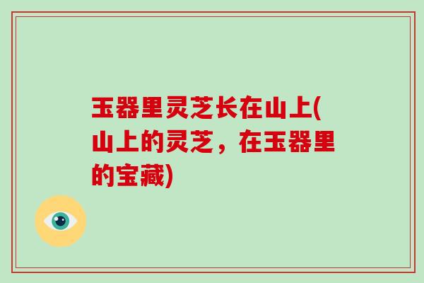玉器里灵芝长在山上(山上的灵芝,在玉器里的宝藏)-第1张图片-灵芝大师 玉器里灵芝长在山上(山上的灵芝,在玉器里的宝藏)-第1张图片-灵芝大师