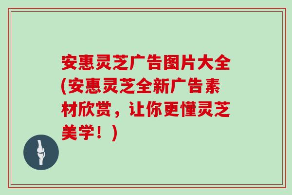 安惠灵芝广告图片大全(安惠灵芝全新广告素材欣赏，让你更懂灵芝美学！)