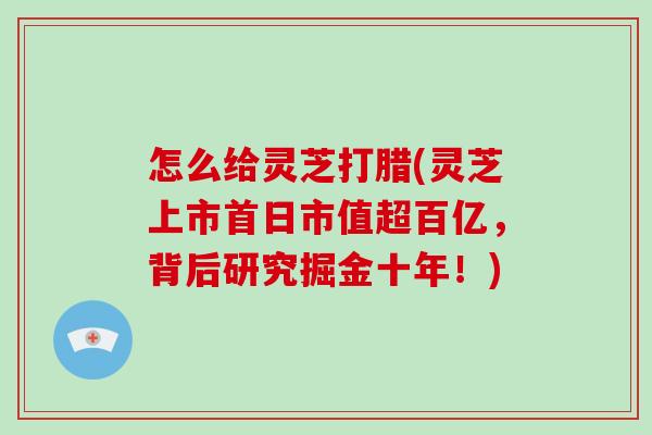 怎么给灵芝打腊(灵芝上市首日市值超百亿，背后研究掘金十年！)