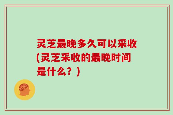 灵芝最晚多久可以采收(灵芝采收的最晚时间是什么？)