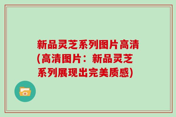 新品灵芝系列图片高清(高清图片：新品灵芝系列展现出完美质感)