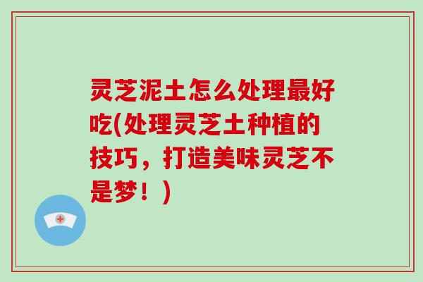 灵芝泥土怎么处理最好吃(处理灵芝土种植的技巧，打造美味灵芝不是梦！)