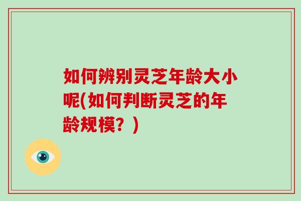 如何辨别灵芝年龄大小呢(如何判断灵芝的年龄规模？)