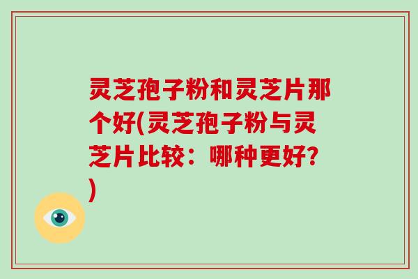 灵芝孢子粉和灵芝片那个好(灵芝孢子粉与灵芝片比较：哪种更好？)