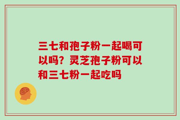 三七和孢子粉一起喝可以吗？灵芝孢子粉可以和三七粉一起吃吗