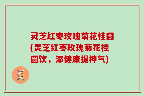 灵芝红枣玫瑰菊花桂圆(灵芝红枣玫瑰菊花桂圆饮，添健康提神气)