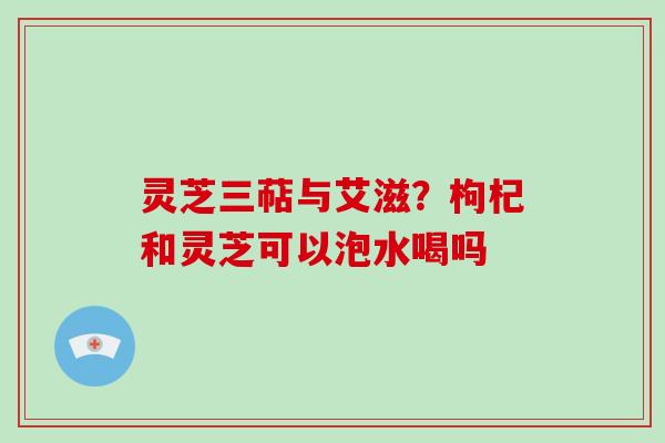 灵芝三萜与艾滋？枸杞和灵芝可以泡水喝吗