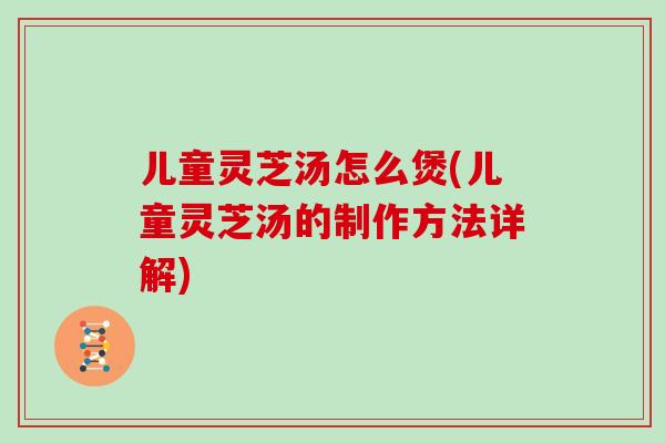 儿童灵芝汤怎么煲(儿童灵芝汤的制作方法详解)
