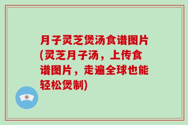 月子灵芝煲汤食谱图片(灵芝月子汤，上传食谱图片，走遍全球也能轻松煲制)
