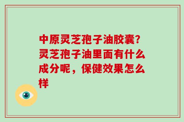 中原灵芝孢子油胶囊？灵芝孢子油里面有什么成分呢，保健效果怎么样