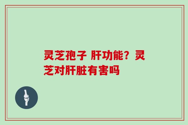 灵芝孢子 肝功能？灵芝对肝脏有害吗