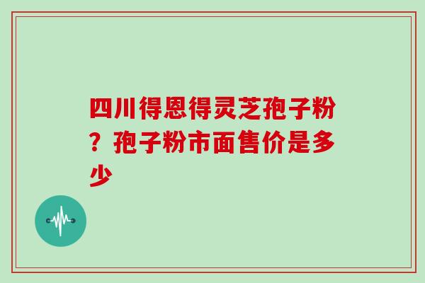 四川得恩得灵芝孢子粉？孢子粉市面售价是多少