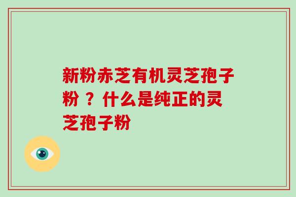 新粉赤芝有机灵芝孢子粉 ？什么是纯正的灵芝孢子粉