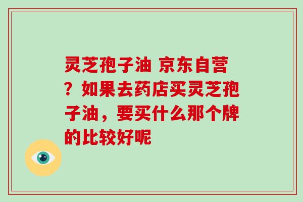 灵芝孢子油 京东自营？如果去药店买灵芝孢子油，要买什么那个牌的比较好呢